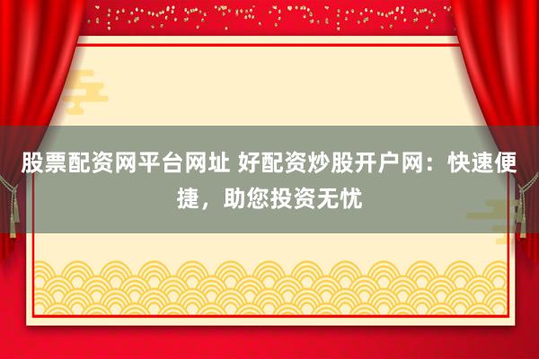 股票配资网平台网址 好配资炒股开户网：快速便捷，助您投资无忧