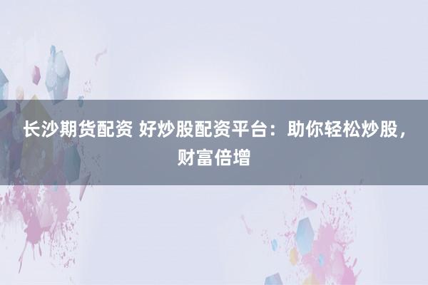 长沙期货配资 好炒股配资平台：助你轻松炒股，财富倍增