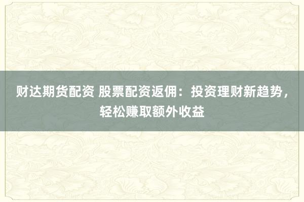 财达期货配资 股票配资返佣：投资理财新趋势，轻松赚取额外收益
